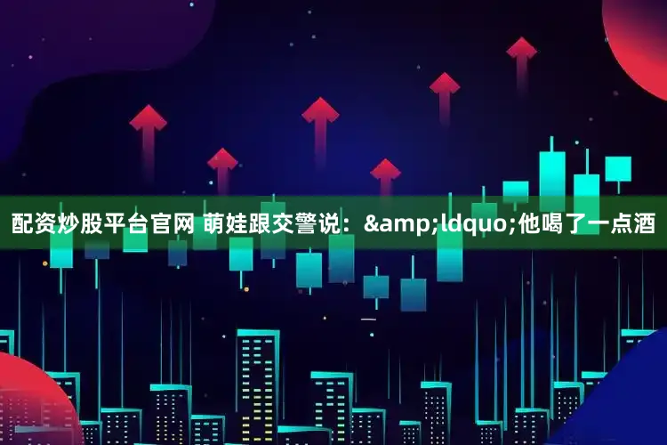 配资炒股平台官网 　　萌娃跟交警说：&ldquo;他喝了一点酒