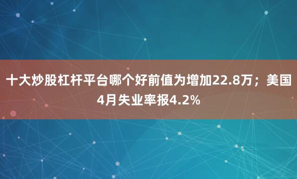 十大炒股杠杆平台哪个好前值为增加22.8万；美国4月失业率报4.2%