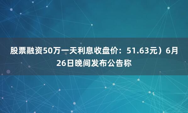 股票融资50万一天利息收盘价：51.63元）6月26日晚间发布公告称
