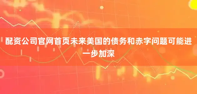 配资公司官网首页未来美国的债务和赤字问题可能进一步加深