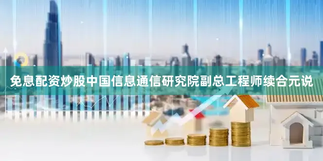 免息配资炒股中国信息通信研究院副总工程师续合元说