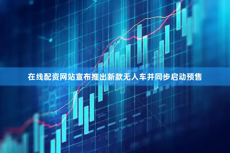 在线配资网站宣布推出新款无人车并同步启动预售