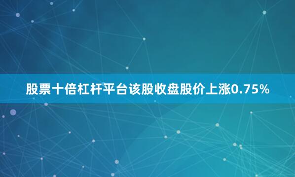 股票十倍杠杆平台该股收盘股价上涨0.75%