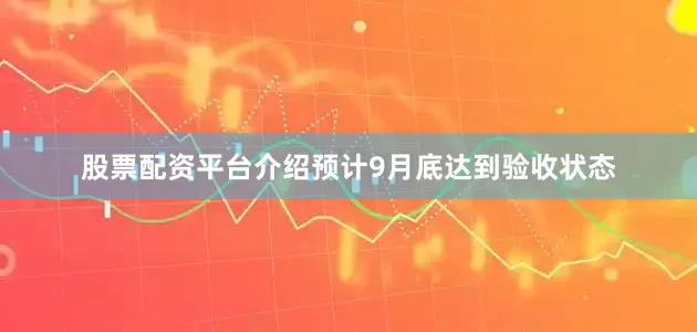 股票配资平台介绍预计9月底达到验收状态