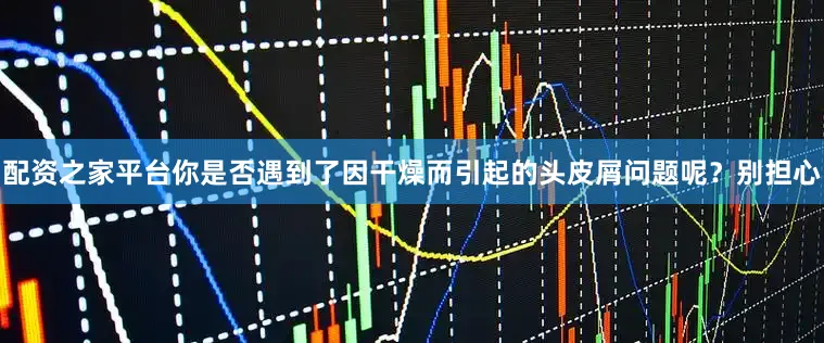 配资之家平台你是否遇到了因干燥而引起的头皮屑问题呢？别担心